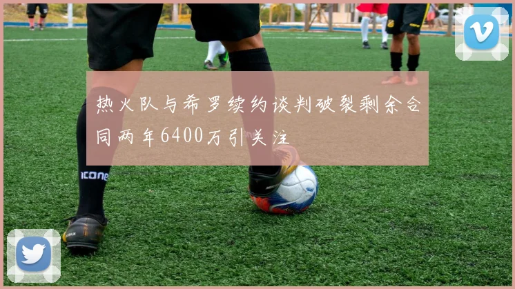 热火队与希罗续约谈判破裂剩余合同两年6400万引关注