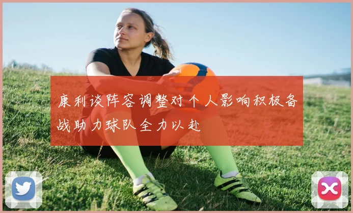 康利谈阵容调整对个人影响积极备战助力球队全力以赴