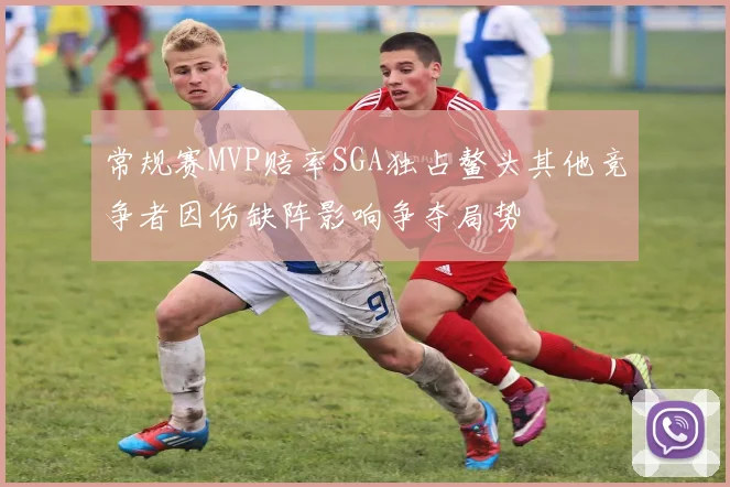 常规赛MVP赔率SGA独占鳌头其他竞争者因伤缺阵影响争夺局势