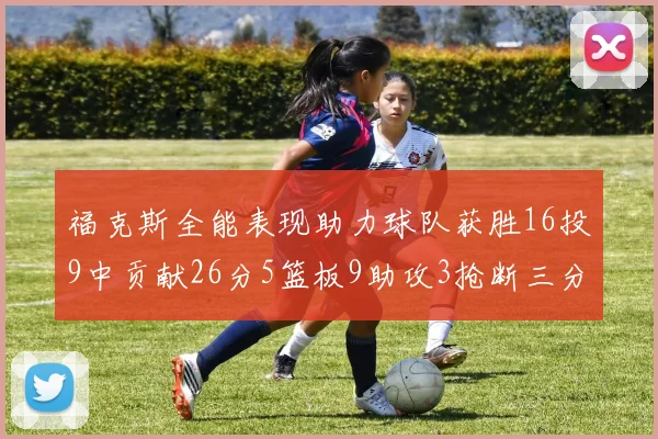 福克斯全能表现助力球队获胜16投9中贡献26分5篮板9助攻3抢断三分球命中率高