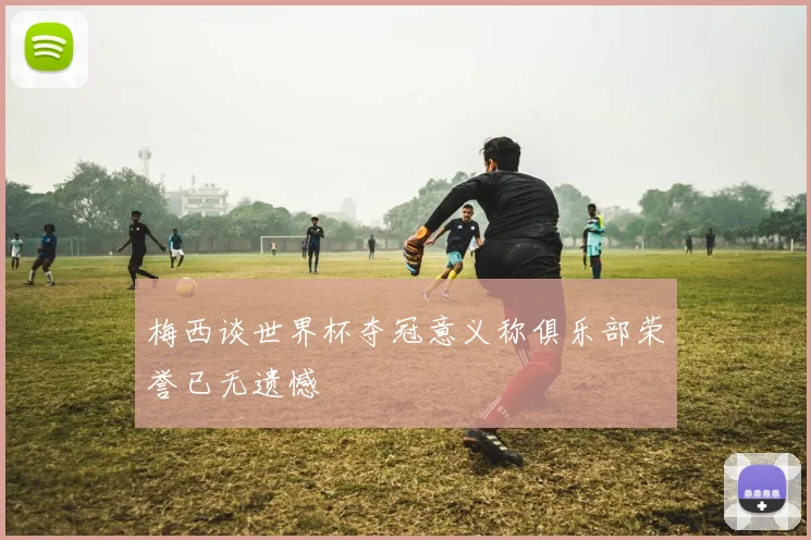 梅西谈世界杯夺冠意义称俱乐部荣誉已无遗憾