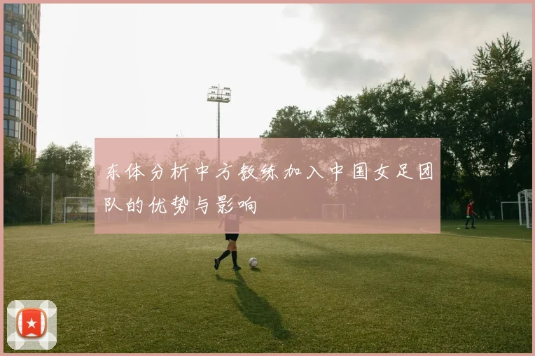 东体分析中方教练加入中国女足团队的优势与影响