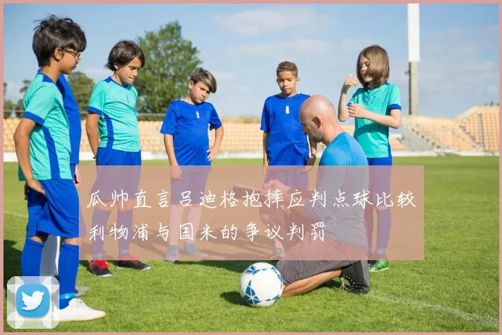 瓜帅直言吕迪格抱摔应判点球比较利物浦与国米的争议判罚