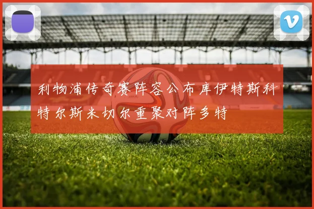 利物浦传奇赛阵容公布库伊特斯科特尔斯米切尔重聚对阵多特