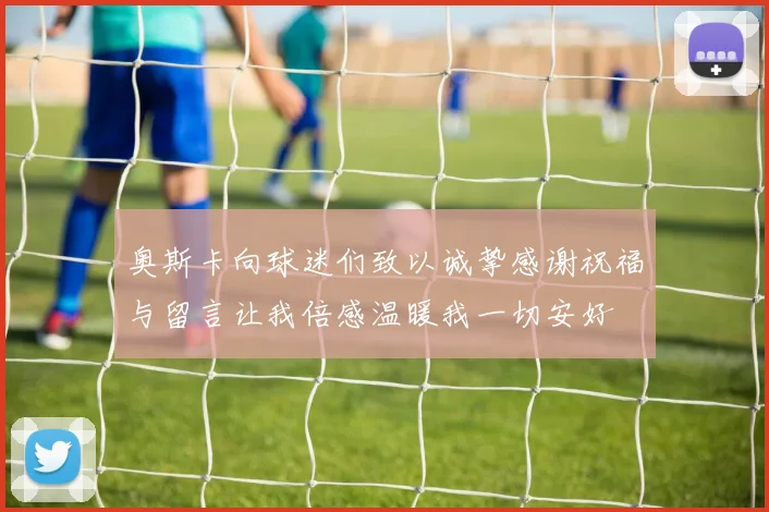 奥斯卡向球迷们致以诚挚感谢祝福与留言让我倍感温暖我一切安好