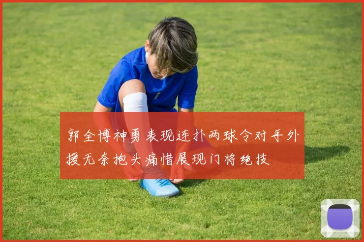 郭全博神勇表现连扑两球令对手外援无奈抱头痛惜展现门将绝技