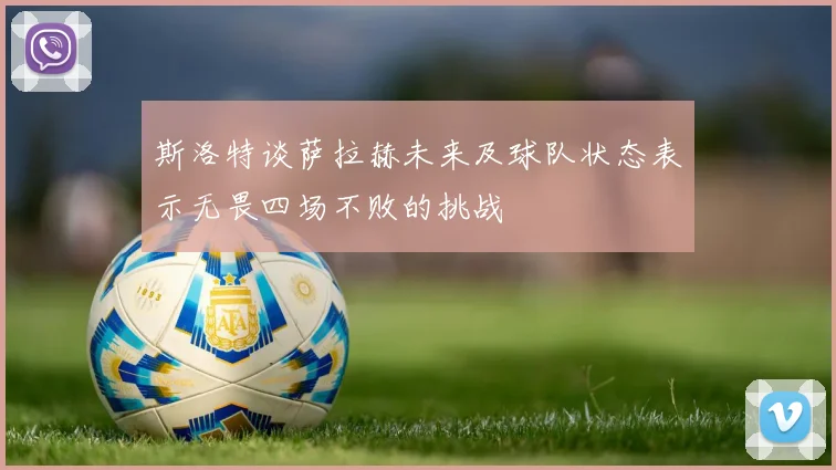 斯洛特谈萨拉赫未来及球队状态表示无畏四场不败的挑战