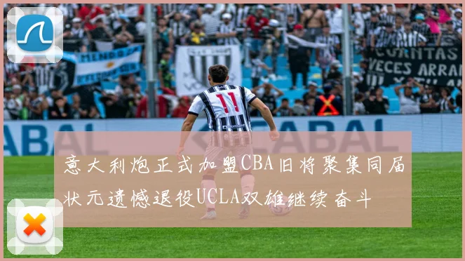 意大利炮正式加盟CBA旧将聚集同届状元遗憾退役UCLA双雄继续奋斗