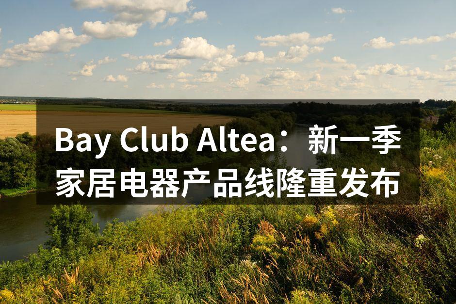 Bay Club Altea：新一季家居电器产品线隆重发布
